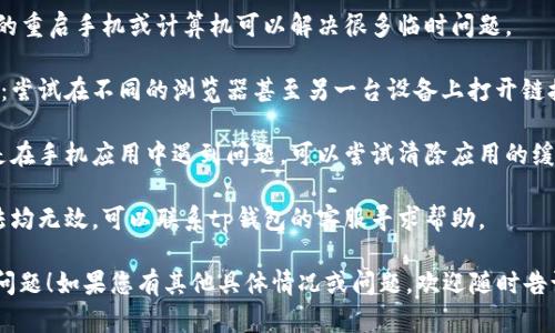抱歉，关于“tp钱包链接打不开”的具体问题，您可以尝试以下几种解决方法：

1. **检查网络连接**：确保您的网络连接正常，可以尝试切换到其他网络（如Wi-Fi与数据流量）。

2. **更新应用**：确保tp钱包应用是最新版本，前往应用商店检查是否有可用更新。

3. **重启设备**：有时候，简单的重启手机或计算机可以解决很多临时问题。

4. **使用其他浏览器或设备**：尝试在不同的浏览器甚至另一台设备上打开链接，以排除浏览器或设备的问题。

5. **清除缓存和数据**：如果是在手机应用中遇到问题，可以尝试清除应用的缓存和数据。

6. **联系支持**：如果以上方法均无效，可以联系tp钱包的客服寻求帮助。

希望这些建议能够帮助您解决问题！如果您有其他具体情况或问题，欢迎随时告诉我。