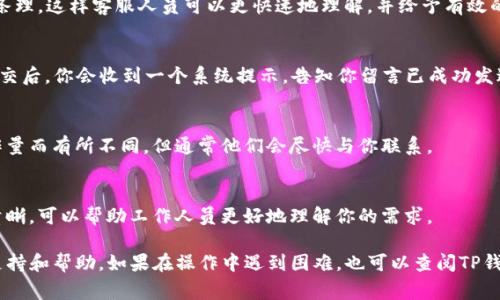 留言功能通常是在应用程序中用来与客服或其他用户交流的工具。以下是关于如何在TP钱包中留言的一些步骤和建议：

步骤一：打开TP钱包应用
首先，确保你的手机已经安装并登录了TP钱包应用。在主界面，你会看到各种功能按钮，这里是进行留言的第一步。

步骤二：找到客服支持或留言入口
在钱包界面的底部或菜单中，寻找“帮助中心”、“客服支持”或“反馈”选项。这个部分通常包含关于常见问题的解答，并可能直接链接到留言功能。

步骤三：选择留言或反馈选项
点击进入客服支持页面后，寻找“留言”或“提交反馈”选项。这个选项可能以一个显眼的按钮形式出现在页面上，方便用户容易找到。

步骤四：填写留言内容
在留言框中，详细描述你的问题或建议。确保你的内容清晰、有条理，这样客服人员可以更快速地理解，并给予有效的回复。在留言中，也可以附上相关截图来更好地说明你的问题。

步骤五：确认并提交
完成留言内容后，确认无误，然后点击“提交”按钮。通常，留言提交后，你会收到一个系统提示，告知你留言已成功发送。

步骤六：等待回复
提交留言后，请耐心等待客服人员的回复。回复时间可能因工作量而有所不同，但通常他们会尽快与你联系。

注意事项
在留言时，请避免使用不当语言或个人隐私信息。保持礼貌和清晰，可以帮助工作人员更好地理解你的需求。

通过这些步骤，用户可以在TP钱包中顺利留言，以便获取客户支持和帮助。如果在操作中遇到困难，也可以查阅TP钱包的官方文档或指南以获取更多信息。