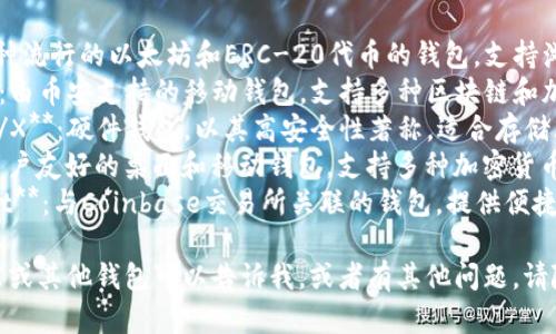 区块链钱包有许多种类和品牌，以下是一些知名的区块链钱包：

1. **MetaMask**：一种流行的以太坊和ERC-20代币的钱包，支持浏览器扩展和移动设备。
2. **Trust Wallet**：由币安支持的移动钱包，支持多种区块链和加密货币。
3. **Ledger Nano S/X**：硬件钱包，以其高安全性著称，适合存储大型加密资产。
4. **Exodus**：一种用户友好的桌面和移动钱包，支持多种加密货币，界面美观。
5. **Coinbase Wallet**：与Coinbase交易所关联的钱包，提供便捷的加密资产管理功能。

如果你在寻找特定功能或其他钱包可以告诉我，或者有其他问题，请随时问我！