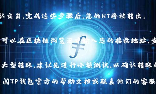 要将HT（Huobi Token）从TP钱包转出来，您可以按照以下步骤进行操作：

步骤一：打开TP钱包
首先，确保您已经下载安装TP钱包并完成了注册或导入钱包。如果您已经拥有HT，确保它在您的钱包中显示。

步骤二：选择要转出的HT
在TP钱包的主界面，找到并点击“资产”或“钱包”部分。在资产列表中，找到Huobi Token（HT）。点击进入，您将看到您的HT余额。

步骤三：点击转出
在HT资产页面，找到并点击“转出”或“提币”按钮。这将带您进入转出页面，您需要输入接收地址和转出金额。

步骤四：输入接收地址
在“接收地址”框中，输入您希望将HT转到的地址。请务必确认该地址是正确的，以免造成资金损失。如果您要转到交易所，请确保您选择的是为HT专门设置的提币地址。

步骤五：输入转出金额
接下来，在“转出金额”框中输入您想要转出的HT数量。请注意，TP钱包可能会要求您保留一定数量的HT来支付交易费用。

步骤六：确认交易信息
在输入完成后，仔细检查您的转出地址和金额是否准确无误。如果一切信息正确，点击“确认”或“提交”按钮。

步骤七：完成交易
之后，系统会要求您确认交易信息，可能还需要输入您的钱包密码以确认交易。完成这些步骤后，您的HT将被转出。

步骤八：查看转账状态
转账成功后，您可以在TP钱包的交易记录中查看该交易的状态。同时，也可以在区块链浏览器中输入您的接收地址，查看HT是否到账。

注意事项
在进行转账操作时，请务必小心，确保输入的地址和金额完全正确。对于大型转账，建议先进行小额测试，以确认转账的成功。此外，不同的区块链网络可能需要不同的处理时间，请耐心等待。

通过以上步骤，您就可以将HT从TP钱包成功转出。如有其他疑问，可以查阅TP钱包官方的帮助文档或联系他们的客服获取支持。