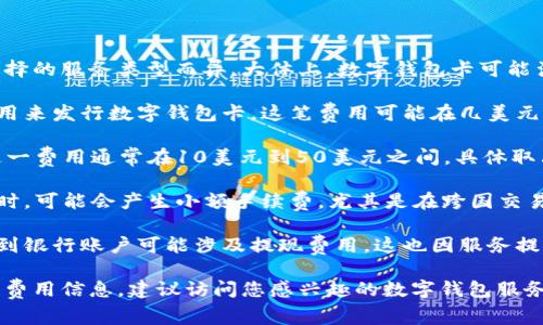数字钱包卡的费用因提供服务的公司和所选择的服务类型而异。大体上，数字钱包卡可能涉及以下几类费用：

1. **卡片申请费**：某些服务可能会收取费用来发行数字钱包卡，这笔费用可能在几美元到几十美元不等。

2. **年费**：有些数字钱包卡会收取年费，这一费用通常在10美元到50美元之间，具体取决于服务的类型以及提供的功能。

3. **交易费用**：使用数字钱包卡进行交易时，可能会产生小额手续费，尤其是在跨国交易或货币兑换时。

4. **提现费用**：将数字钱包中的资金提取到银行账户可能涉及提现费用，这也因服务提供商而异。

如果您希望获取更多关于具体数字钱包卡的费用信息，建议访问您感兴趣的数字钱包服务网站，那里会有详细的费用说明和使用条款。