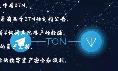TP钱包（Token Pocket）是一款支持多种区块链资产管理的数字钱包，它允许用户管理和交易不同类型的加密货币。BTM（比原链）作为一种加密数字货币，支持在多个钱包中进行存储。

要确认TP钱包是否支持BTM，可以通过以下几种方式进行检查：

1. **钱包界面查询**：打开TP钱包，浏览资产管理界面，查看是否列表中有BTM。

2. **官方消息**：访问TP钱包的官方网站或其社交媒体平台，查看是否有关于BTM的支持公告。

3. **社区反馈**：可以在加密货币相关的社区（如Reddit、Telegram等）询问其他用户的经验。

4. **钱包更新**：确保你的TP钱包是最新版本，有时新版本会增加新的资产支持。

如果你的TP钱包中没有BTM，也可以尝试其他钱包或兑换平台，确保你的数字资产安全和便利。