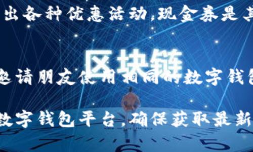 数字钱包现金券通常可以在多个地方找到，具体位置可能会因使用的平台和地区而有所不同。以下是一些常见的途径，供您参考：

1. 相关的应用程序
许多数字钱包应用程序（例如支付宝、微信支付、Apple Pay等）都会提供现金券的领取和使用功能。您可以在这些应用的“优惠券”、“活动”或“优惠”板块查找可用的现金券。

2. 商户合作推广
一些商家为吸引顾客，可能会和数字钱包平台合作推出现金券。您可以在您常去的商店、餐厅或在线购物平台查看他们是否有提供相关的现金券活动。例如，许多餐饮连锁店在节假日时会通过数字钱包发放现金券。

3. 社交媒体和邮件订阅
关注您喜欢的品牌和商家的社交媒体账号，或者订阅他们的邮件通知，通常能够获得最新的现金券信息。有时品牌会在特定的节日或者促销活动期间发放现金券，以提升用户的互动与参与度。

4. 促销活动和节日特别优惠
在重大节日（如春节、国庆节等）或购物节（如双十一、黑色星期五等）期间，数字钱包通常会推出各种优惠活动，现金券是其中的一部分。密切关注这些促销活动，确保您不会错过机会。

5. 用户推荐和分享奖励
某些数字钱包平台还会通过推荐好友注册或分享使用现金券的方式，鼓励用户参与。您可以邀请朋友使用相同的数字钱包，从而获得额外的优惠和现金券。

随着数字支付的普及，现金券的形式和获取方式也越来越多样化，建议您定期查看您使用的数字钱包平台，确保获取最新和最高的优惠。